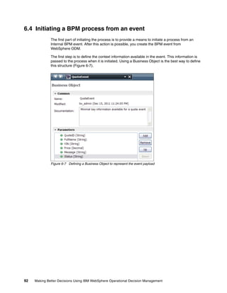 92 Making Better Decisions Using IBM WebSphere Operational Decision Management
6.4 Initiating a BPM process from an event
The first part of initiating the process is to provide a means to initiate a process from an
Internal BPM event. After this action is possible, you create the BPM event from
WebSphere ODM.
The first step is to define the context information available in the event. This information is
passed to the process when it is initiated. Using a Business Object is the best way to define
this structure (Figure 6-7).
Figure 6-7 Defining a Business Object to represent the event payload
 