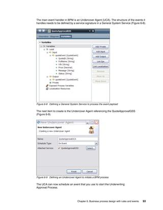 Chapter 6. Business process design with rules and events 93
The main event handler in BPM is an Undercover Agent (UCA). The structure of the events it
handles needs to be defined by a service signature in a General System Service (Figure 6-8).
Figure 6-8 Defining a General System Service to process the event payload
The next item to create is the Undercover Agent referencing the QuoteApprovalGSS
(Figure 6-9).
Figure 6-9 Defining an Undercover Agent to initiate a BPM process
The UCA can now schedule an event that you use to start the Underwriting
Approval Process.
 