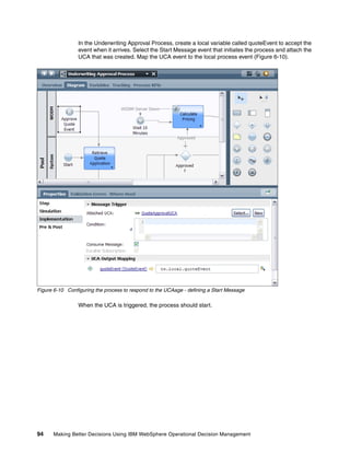 94 Making Better Decisions Using IBM WebSphere Operational Decision Management
In the Underwriting Approval Process, create a local variable called quoteEvent to accept the
event when it arrives. Select the Start Message event that initiates the process and attach the
UCA that was created. Map the UCA event to the local process event (Figure 6-10).
Figure 6-10 Configuring the process to respond to the UCAage - defining a Start Message
When the UCA is triggered, the process should start.
 
