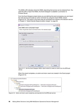 96 Making Better Decisions Using IBM WebSphere Operational Decision Management
The WSDL URI indicates where the WSDL describing that service can be obtained from. You
need the URI to import the WSDL into Event Designer to establish a connection to
Process Server.
From the Event Designer project where you are defining the event processing, you can import
this web service and create an action connector by using the Import WSDL wizard
(Figure 6-13). This action is the same way we connected from events to the decision service
in Chapter 5, “Detect-Decide-Respond pattern design” on page 59.
Figure 6-13 Use the Event Designer WSDL Import wizard to create an action from the BPM web
service
When the wizard completes, an action and return event are created in the Event project
(Figure 6-14).
Figure 6-14 Action and return event created by and imported into the BPM web service
 