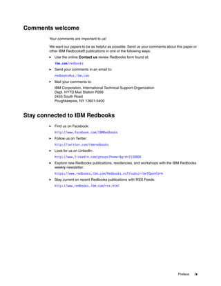Preface ix
Comments welcome
Your comments are important to us!
We want our papers to be as helpful as possible. Send us your comments about this paper or
other IBM Redbooks® publications in one of the following ways:
Use the online Contact us review Redbooks form found at:
ibm.com/redbooks
Send your comments in an email to:
redbooks@us.ibm.com
Mail your comments to:
IBM Corporation, International Technical Support Organization
Dept. HYTD Mail Station P099
2455 South Road
Poughkeepsie, NY 12601-5400
Stay connected to IBM Redbooks
Find us on Facebook:
http://www.facebook.com/IBMRedbooks
Follow us on Twitter:
http://twitter.com/ibmredbooks
Look for us on LinkedIn:
http://www.linkedin.com/groups?home=&gid=2130806
Explore new Redbooks publications, residencies, and workshops with the IBM Redbooks
weekly newsletter:
https://www.redbooks.ibm.com/Redbooks.nsf/subscribe?OpenForm
Stay current on recent Redbooks publications with RSS Feeds:
http://www.redbooks.ibm.com/rss.html
 