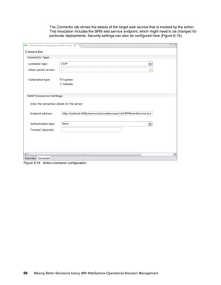 98 Making Better Decisions Using IBM WebSphere Operational Decision Management
The Connector tab shows the details of the target web service that is invoked by the action.
This invocation includes the BPM web service endpoint, which might need to be changed for
particular deployments. Security settings can also be configured here (Figure 6-16).
Figure 6-16 Action connector configuration
 