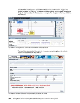 102 Making Better Decisions Using IBM WebSphere Operational Decision Management
After the full Quote Request is retrieved from the decision warehouse and mapped into
process variables, the Coach for the Manual Application Review can be invoked by passing in
the quote Event variable with the status and messages. You also pass in the request details
(Figure 6-21).
Figure 6-21 Invoking a coach to allow the underwriter to approve the quote
The coach then displays the information to the underwriter, allowing the underwriter to
approve or reject the quote (Figure 6-22).
Figure 6-22 Possible underwriter approval window provided by the coach
 
