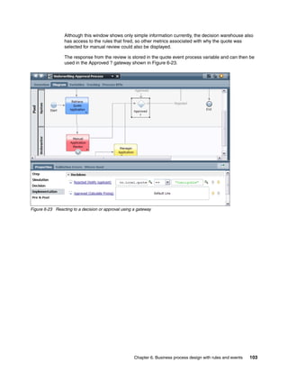 Chapter 6. Business process design with rules and events 103
Although this window shows only simple information currently, the decision warehouse also
has access to the rules that fired, so other metrics associated with why the quote was
selected for manual review could also be displayed.
The response from the review is stored in the quote event process variable and can then be
used in the Approved ? gateway shown in Figure 6-23.
Figure 6-23 Reacting to a decision or approval using a gateway
 