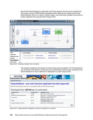 104 Making Better Decisions Using IBM WebSphere Operational Decision Management
Now that the Quote Request is approved, the Pricing decision service can be invoked from
the process using the BPM decision developed earlier. Because we already retrieved the
Quote Request, there is no need to retrieve it again, and the process variable set up earlier is
simply mapped to the input parameter (Figure 6-24).
Figure 6-24 Invoking a decision from a process
The request is passed to the decision and the pricing rules are applied. The Pricing decision
can be stored in the decision warehouse and is passed back to the process, allowing it to be
stored elsewhere for future reference or displayed in a coach (Figure 6-25).
Figure 6-25 Using coaches to display the results of a decision in a process
 