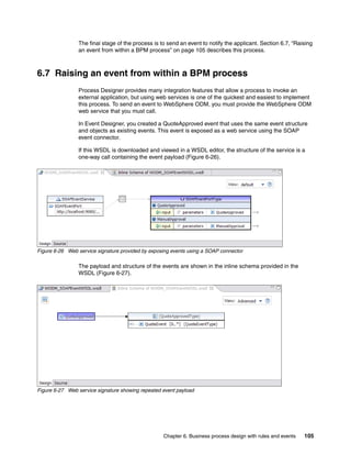 Chapter 6. Business process design with rules and events 105
The final stage of the process is to send an event to notify the applicant. Section 6.7, “Raising
an event from within a BPM process” on page 105 describes this process.
6.7 Raising an event from within a BPM process
Process Designer provides many integration features that allow a process to invoke an
external application, but using web services is one of the quickest and easiest to implement
this process. To send an event to WebSphere ODM, you must provide the WebSphere ODM
web service that you must call.
In Event Designer, you created a QuoteApproved event that uses the same event structure
and objects as existing events. This event is exposed as a web service using the SOAP
event connector.
If this WSDL is downloaded and viewed in a WSDL editor, the structure of the service is a
one-way call containing the event payload (Figure 6-26).
Figure 6-26 Web service signature provided by exposing events using a SOAP connector
The payload and structure of the events are shown in the inline schema provided in the
WSDL (Figure 6-27).
Figure 6-27 Web service signature showing repeated event payload
 