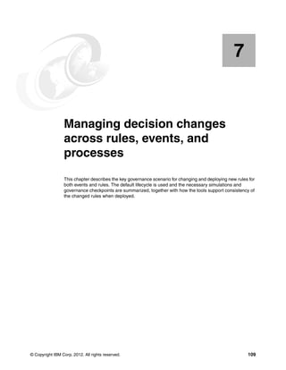 © Copyright IBM Corp. 2012. All rights reserved. 109
Chapter 7. Managing decision changes
across rules, events, and
processes
This chapter describes the key governance scenario for changing and deploying new rules for
both events and rules. The default lifecycle is used and the necessary simulations and
governance checkpoints are summarized, together with how the tools support consistency of
the changed rules when deployed.
7
 