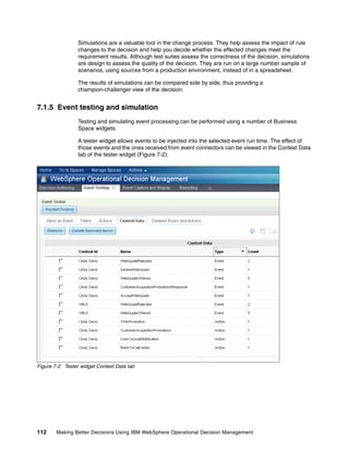 112 Making Better Decisions Using IBM WebSphere Operational Decision Management
Simulations are a valuable tool in the change process. They help assess the impact of rule
changes to the decision and help you decide whether the effected changes meet the
requirement results. Although test suites assess the correctness of the decision, simulations
are design to assess the quality of the decision. They are run on a large number sample of
scenarios, using sources from a production environment, instead of in a spreadsheet.
The results of simulations can be compared side by side, thus providing a
champion-challenger view of the decision.
7.1.5 Event testing and simulation
Testing and simulating event processing can be performed using a number of Business
Space widgets.
A tester widget allows events to be injected into the selected event run time. The effect of
those events and the ones received from event connectors can be viewed in the Context Data
tab of the tester widget (Figure 7-2).
Figure 7-2 Tester widget Context Data tab
 