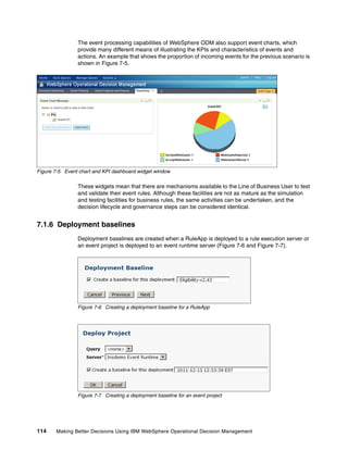 114 Making Better Decisions Using IBM WebSphere Operational Decision Management
The event processing capabilities of WebSphere ODM also support event charts, which
provide many different means of illustrating the KPIs and characteristics of events and
actions. An example that shows the proportion of incoming events for the previous scenario is
shown in Figure 7-5.
Figure 7-5 Event chart and KPI dashboard widget window
These widgets mean that there are mechanisms available to the Line of Business User to test
and validate their event rules. Although these facilities are not as mature as the simulation
and testing facilities for business rules, the same activities can be undertaken, and the
decision lifecycle and governance steps can be considered identical.
7.1.6 Deployment baselines
Deployment baselines are created when a RuleApp is deployed to a rule execution server or
an event project is deployed to an event runtime server (Figure 7-6 and Figure 7-7).
Figure 7-6 Creating a deployment baseline for a RuleApp
Figure 7-7 Creating a deployment baseline for an event project
 