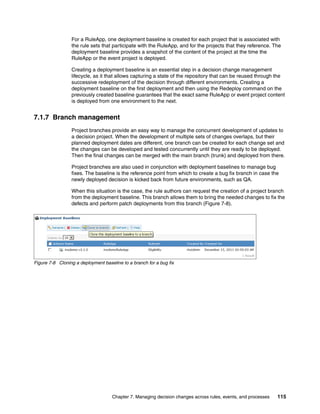 Chapter 7. Managing decision changes across rules, events, and processes 115
For a RuleApp, one deployment baseline is created for each project that is associated with
the rule sets that participate with the RuleApp, and for the projects that they reference. The
deployment baseline provides a snapshot of the content of the project at the time the
RuleApp or the event project is deployed.
Creating a deployment baseline is an essential step in a decision change management
lifecycle, as it that allows capturing a state of the repository that can be reused through the
successive redeployment of the decision through different environments. Creating a
deployment baseline on the first deployment and then using the Redeploy command on the
previously created baseline guarantees that the exact same RuleApp or event project content
is deployed from one environment to the next.
7.1.7 Branch management
Project branches provide an easy way to manage the concurrent development of updates to
a decision project. When the development of multiple sets of changes overlaps, but their
planned deployment dates are different, one branch can be created for each change set and
the changes can be developed and tested concurrently until they are ready to be deployed.
Then the final changes can be merged with the main branch (trunk) and deployed from there.
Project branches are also used in conjunction with deployment baselines to manage bug
fixes. The baseline is the reference point from which to create a bug fix branch in case the
newly deployed decision is kicked back from future environments, such as QA.
When this situation is the case, the rule authors can request the creation of a project branch
from the deployment baseline. This branch allows them to bring the needed changes to fix the
defects and perform patch deployments from this branch (Figure 7-8).
Figure 7-8 Cloning a deployment baseline to a branch for a bug fix
 