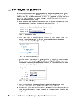 116 Making Better Decisions Using IBM WebSphere Operational Decision Management
7.2 Rule lifecycle and governance
Rule lifecycle and governance is implemented through status management, access control,
and permissions, as described in 7.1.1, “Access control and permission mechanisms” on
page 110 and 7.1.2, “Rule and event status” on page 110. The WODM Insurance application
defines, for example, a group for Regional Managers of the Pricing decision for New York
state. Ryan is a member of this group.
1. When Ryan logs on to Decision Server, he sees only the projects to which his group has
access because of the security defined on all the projects (Figure 7-9).
Figure 7-9 Project access control
2. Going further, within the Pricing rule project, Ryan can see all the common pricing rules,
but only the state-specific rules for the state he manages because of the defined
permissions on the rule artifacts (Figure 7-10).
Figure 7-10 Rule artifact access control
3. Ryan can create a rule in the Pricing project and move the status of the rule from New to
Defined when he finishes authoring it. To modify an existing deployed rule, Ryan must
have the rule status moved from Deployable to New by the Administrator because of the
customized rule lifecycle (Figure 7-11).
Figure 7-11 Rule Artifact Status
4. After Ryan moves a rule to the Defined status, it is validated by the Pricing Policy
Manager, who assigns a status of either Validated or Rejected to the rule.
5. After the rule is approved by the Policy Manager, the Administrator can then move the rule
to the Deployable, so that it is included in the rule set that is extracted for integration test
and production.
 