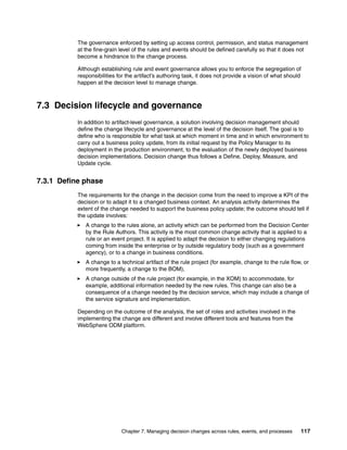 Chapter 7. Managing decision changes across rules, events, and processes 117
The governance enforced by setting up access control, permission, and status management
at the fine-grain level of the rules and events should be defined carefully so that it does not
become a hindrance to the change process.
Although establishing rule and event governance allows you to enforce the segregation of
responsibilities for the artifact’s authoring task, it does not provide a vision of what should
happen at the decision level to manage change.
7.3 Decision lifecycle and governance
In addition to artifact-level governance, a solution involving decision management should
define the change lifecycle and governance at the level of the decision itself. The goal is to
define who is responsible for what task at which moment in time and in which environment to
carry out a business policy update, from its initial request by the Policy Manager to its
deployment in the production environment, to the evaluation of the newly deployed business
decision implementations. Decision change thus follows a Define, Deploy, Measure, and
Update cycle.
7.3.1 Define phase
The requirements for the change in the decision come from the need to improve a KPI of the
decision or to adapt it to a changed business context. An analysis activity determines the
extent of the change needed to support the business policy update; the outcome should tell if
the update involves:
A change to the rules alone, an activity which can be performed from the Decision Center
by the Rule Authors. This activity is the most common change activity that is applied to a
rule or an event project. It is applied to adapt the decision to either changing regulations
coming from inside the enterprise or by outside regulatory body (such as a government
agency), or to a change in business conditions.
A change to a technical artifact of the rule project (for example, change to the rule flow, or
more frequently, a change to the BOM),
A change outside of the rule project (for example, in the XOM) to accommodate, for
example, additional information needed by the new rules. This change can also be a
consequence of a change needed by the decision service, which may include a change of
the service signature and implementation.
Depending on the outcome of the analysis, the set of roles and activities involved in the
implementing the change are different and involve different tools and features from the
WebSphere ODM platform.
 
