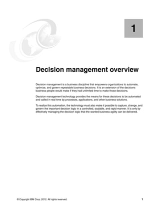 © Copyright IBM Corp. 2012. All rights reserved. 1
Chapter 1. Decision management overview
Decision management is a business discipline that empowers organizations to automate,
optimize, and govern repeatable business decisions. It is an extension of the decisions
business people would make if they had unlimited time to make those decisions.
Decision management technology provides the means for these decisions to be automated
and called in real time by processes, applications, and other business solutions.
To realize this automation, the technology must also make it possible to capture, change, and
govern the important decision logic in a controlled, scalable, and rapid manner. It is only by
effectively managing the decision logic that the wanted business agility can be delivered.
1
 