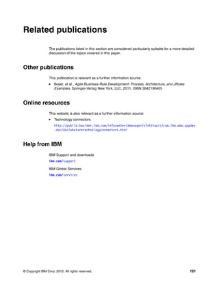 © Copyright IBM Corp. 2012. All rights reserved. 121
Related publications
The publications listed in this section are considered particularly suitable for a more detailed
discussion of the topics covered in this paper.
Other publications
This publication is relevant as a further information source:
Boyer, et al., Agile Business Rule Development: Process, Architecture, and JRules
Examples, Springer-Verlag New York, LLC, 2011, ISBN 3642190405
Online resources
This website is also relevant as a further information source:
Technology connectors
http://publib.boulder.ibm.com/infocenter/dmanager/v7r5/topic/com.ibm.wbe.appdev
.doc/doc/whataretechnologyconnectors.html
Help from IBM
IBM Support and downloads
ibm.com/support
IBM Global Services
ibm.com/services
 