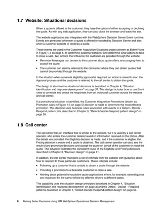 6 Making Better Decisions Using IBM WebSphere Operational Decision Management
1.7 Website: Situational decisions
When a quote is offered to the customer, they have the option of either accepting or declining
the quote. As with any web application, they can also close the browser and leave the site.
The website application also integrates with the WebSphere Decision Server Event run time.
Events are generated whenever a quote is offered or rejected by Decision Server and also
when a customer accepts or declines a quote.
These events are used in the Customer Acquisition Situations project (shown as Event Rules
in Figure 1-3 on page 5) to determine customer behavior and determine what actions to take
to close a sale. Two actions that influence the customer are possible through the website:
Reminder Messages can be sent to the customer about quote offers, encouraging them to
accept the quote.
The customer can also be referred to the call center where they can obtain quotes that
cannot be provided through the website.
In the situation when a manual eligibility approval is required, an action is raised to start the
Approval process and the customer is referred to the call center to obtain the quote.
The design of stand-alone situational decisions is described in Chapter 4, “Situation
identification and response development” on page 37. This design includes how to use Event
rules to correlate and detect the responses from an individual customer across the website
and call center.
If a promotional situation is identified, the Customer Acquisition Promotions (shown as
Promotion rules in Figure 1-3 on page 5) decision is made to determine the most effective
promotion. This decision uses business rules associated with events in a Detect - Decide -
Respond pattern; it is described in Chapter 5, “Detect-Decide-Respond pattern design” on
page 59.
1.8 Call center
The call center has an interface that is similar to the website, but it is used by a call center
operator, who enters the customer details based on information received on the phone. After
the details are provided, the Eligibility decision is made, and if the customer is eligible, the
Pricing decision is made and a quote is obtained. The call center operator can also see the
result of any promotion decisions and accept the quote on behalf of the customer or reject the
quote. This situation illustrates the consistent reuse of the Eligibility and Pricing decisions
described in Chapter 3, “Decision design” on page 21.
In addition, the call center maintains a list of referrals from the website with guidance about
how to respond to those particular customers. These referrals include:
Following up a customer that is unable to obtain a quote through the website.
Providing a promotion to a desirable customer to close a sale.
Alerting about potentially fraudulent quote applications where, for example, several quotes
are requested for the same vehicle by different drivers in different states.
This capability uses the situation design principles described in Chapter 4, “Situation
identification and response development” on page 37and the Detect - Decide - Respond
patterns described in Chapter 5, “Detect-Decide-Respond pattern design” on page 59.
 