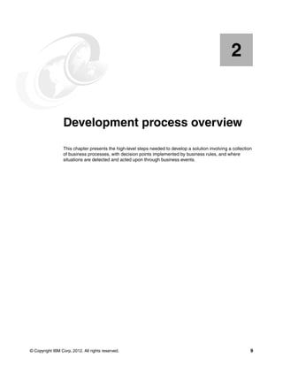 © Copyright IBM Corp. 2012. All rights reserved. 9
Chapter 2. Development process overview
This chapter presents the high-level steps needed to develop a solution involving a collection
of business processes, with decision points implemented by business rules, and where
situations are detected and acted upon through business events.
2
 