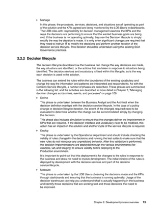 Chapter 2. Development process overview 13
Manage
In this phase, the processes, services, decisions, and situations are all operating as part
of the solution and the KPIs agreed are being monitored by the LOB Users in dashboards.
The LOB roles with responsibility for decision management examine the KPIs and the
ways the decisions are performing to ensure that the wanted business goals are being
met. If the business is not operating optimally, they use the Decision lifecycle to simply
modify the way the decision is made. It is only when significant changes are required that
they need to instruct IT to modify the decisions and perform another iteration of the
decision service lifecycle. This iteration should be undertaken using the existing SOA
Governance practices.
2.2.2 Decision lifecycle
The decision lifecycle describes how the business can change the way decisions are made,
the way situations are identified, or the actions that are taken in response to situations being
identified. The decision services and vocabulary is fixed within this lifecycle, as is the way
each decision is used in the solution.
The business can extend the rules within the boundaries of the existing vocabulary and
change the way the information and patterns are interpreted and responded to. As with the
Decision Service lifecycle, a number of phases are described. These phases are summarized
in the following list, and the activities are described in more detail in Chapter 7, “Managing
decision changes across rules, events, and processes” on page 109:
Define
This phase is undertaken between the Business Analyst and the Architect when the
decision definition overlaps with the decision service lifecycle. In the case of a policy
change or decision lifecycle iteration, the extent of the changes required need to be
evaluated to determine whether the change can be accommodated simply by changing
the decision.
This phase also includes simulation to ensure that the changes deliver the improvement in
KPIs that are required. If the decision interface and vocabulary need to be modified, this
action has an impact on the solution and another cycle of the service lifecycle is required.
Deploy
This phase is undertaken by the Operational department and should include checking the
validity of rules changed in the decisions and running the test suites to make sure that the
new rules do not introduce any unpredicted behavior. After this validation is performed,
the decision implementations are deployed through the various environments (for
example, QA and Staging) to ensure validity before deploying to the
Production environment.
It is important to point out that this deployment is for changes to the rules in response to
the business and does not need to involve development. The initial version of the rules is
deployed by development with the decision services and part of the decision
service lifecycle.
Measure
This phase is undertaken by the LOB Users observing the decisions made and the KPIs
through dashboards and ensuring that the business is running optimally. Usage of the
decision warehouse can help you understand what is actually happening in the business
and identify those decisions that are working well and those decisions that need to
be improved.
 