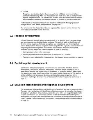 14 Making Better Decisions Using IBM WebSphere Operational Decision Management
Update
This phase is undertaken by the Business Analyst or LOB User who needs to have
sufficient understanding of the way the decisions are made to be able to modify them to
improve the performance. The output of this phase is a set of current KPI measurements
and target KPI goals for the next iteration, version, or baseline of the decision lifecycle.
Further details of the decision lifecycle are described in Chapter 7, “Managing decision
changes across rules, events, and processes” on page 109.
The remainder of this chapter describes key aspects of the decision service lifecycle that
need to be considered to realize decisions.
2.3 Process development
In many cases, the solution design can be obtained by an analysis of the current activities
and processes being undertaken by the business. This analysis leads to identification of
decision points, situations of interest (exceptions and escalations), and other important
pieces of information. Process analysis is not the subject of this paper, but considerations for
integrating decision management into business processes are described in Chapter 6,
“Business process design with rules and events” on page 85, including:
Making decisions from within processes
Initiating a process as a result of an action or in response to a situation
Raising an event to be used in the assessment of a situation across processes or systems
2.4 Decision point development
Identification of key decision points across the solution is crucial to the whole decision
development. This topic is described in Chapter 3, “Decision design” on page 21and is
applicable to decision use across solutions, processes, or situations (events). A key part of
this development is the identification of the information used in the decisions. This analysis is
similar but different for processes, decisions, and situations, so a comparison of the
information modeling is described in 2.6, “Decision information models and vocabulary” on
page 15.
2.5 Situation identification and response development
The activities are still emerging for the identification of situations and how to respond to them.
There are many similarities with identification of decisions, so we do not define the situation
development activities in detail. Instead, we identify some of the key integration patterns for
situation identification and response in Chapter 4, “Situation identification and response
development” on page 37and then describe how to combine situations and decisions into a
Detect - Decide - Respond paradigm in Chapter 5, “Detect-Decide-Respond pattern design”
on page 59.
 