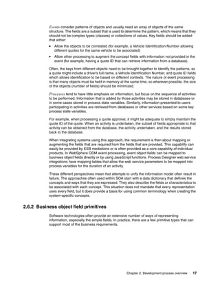 Chapter 2. Development process overview 17
Events consider patterns of objects and usually need an array of objects of the same
structure. The fields are a subset that is used to determine the pattern, which means that they
should not be complex types (classes) or collections of values. Key fields should be added
that either:
Allow the objects to be correlated (for example, a Vehicle Identification Number allowing
different quotes for the same vehicle to be associated)
Allow other processing to augment the concept fields with information not provided in the
event (for example, having a quote ID that can retrieve information from a database).
Often, the keys from different objects need to be brought together to identify the patterns, so
a quote might include a driver’s full name, a Vehicle Identification Number, and quote ID fields
which allows identification to be based on different contexts. The nature of event processing
is that many objects must be held in memory at the same time, so wherever possible, the size
of the objects (number of fields) should be minimized.
Processes tend to have little emphasis on information, but focus on the sequence of activities
to be performed. Information that is added by those activities may be stored in databases or
in some cases stored in process state variables. Similarly, information presented to users
participating in activities are retrieved from databases or other services based on some key
process state variables.
For example, when processing a quote approval, it might be adequate to simply maintain the
quote ID of the quote. When an activity is undertaken, the subset of fields appropriate to that
activity can be obtained from the database, the activity undertaken, and the results stored
back to the database.
When integrating systems using this approach, the requirement is then about mapping or
augmenting the fields that are required from the fields that are provided. This capability can
easily be provided by ESB mediations or is often provided as a core capability of individual
products. In WebSphere ODM event processing, event object fields can be mapped to
business object fields directly or by using JavaScript functions. Process Designer web service
integrations have mapping tables that allow the web service parameters to be mapped into
process variables for the duration of an activity.
These different perspectives mean that attempts to unify the information model often result in
failure. The approaches often used within SOA start with a data dictionary that defines the
concepts and ways that they are expressed. They also describe the fields or characteristics to
be associated with each concept. This situation does not mandate that every representation
uses every field, but it does provide a basis for using common terminology when creating the
system-specific concepts.
2.6.2 Business object field primitives
Software technologies often provide an extensive number of ways of representing
information, especially the simple fields. In practice, there are a few primitive types that can
support most of the business requirements.
 