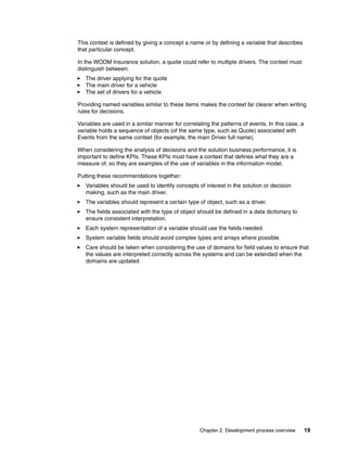 Chapter 2. Development process overview 19
This context is defined by giving a concept a name or by defining a variable that describes
that particular concept.
In the WODM Insurance solution, a quote could refer to multiple drivers. The context must
distinguish between:
The driver applying for the quote
The main driver for a vehicle
The set of drivers for a vehicle
Providing named variables similar to these items makes the context far clearer when writing
rules for decisions.
Variables are used in a similar manner for correlating the patterns of events. In this case, a
variable holds a sequence of objects (of the same type, such as Quote) associated with
Events from the same context (for example, the main Driver full name).
When considering the analysis of decisions and the solution business performance, it is
important to define KPIs. These KPIs must have a context that defines what they are a
measure of, so they are examples of the use of variables in the information model.
Putting these recommendations together:
Variables should be used to identify concepts of interest in the solution or decision
making, such as the main driver.
The variables should represent a certain type of object, such as a driver.
The fields associated with the type of object should be defined in a data dictionary to
ensure consistent interpretation.
Each system representation of a variable should use the fields needed.
System variable fields should avoid complex types and arrays where possible.
Care should be taken when considering the use of domains for field values to ensure that
the values are interpreted correctly across the systems and can be extended when the
domains are updated.
 