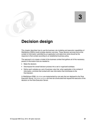 © Copyright IBM Corp. 2012. All rights reserved. 21
Chapter 3. Decision design
This chapter describes how to use the business rule modeling and execution capabilities of
WebSphere ODM to build complex decision services. These decision services look at the
context of information submitted by an application and determine what should be the
response to that context according to an established business policy.
The approach is to create a model of the business context that gathers all of the necessary
pieces of information that are needed to:
Make the decision.
Decompose the overall decision process into a set or organized substeps.
Define each substep as a set of business rules that, when applicable in the context of
information, enriches that context with new information that contributes to the
final decision.
In WebSphere ODM, decisions are implemented by rule sets that are deployed to the Rule
Execution Server. Decision services can then be constructed that request the execution of the
decision on the Rule Execution Server.
3
 