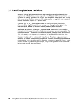 22 Making Better Decisions Using IBM WebSphere Operational Decision Management
3.1 Identifying business decisions
Decisions that can be implemented through business rules emerge from the application
requirements or the business process maps at the time labels or high-level descriptions are
applied to the different activities of the solution. Descriptions that use an action verb, such as
determine, check, calculate, evaluate, decide, and so on, that are applied to business objects
typically indicate the potential for a decision point.
Examples from the WODM Insurance scenario are the Validate quote request data,
Determine driver eligibility, and Compute quote pricing descriptions that appear in the
high-level design of either the Insurance website or the call center application.
Rule-based decisions are made using a stateless context of information. This context of
information should be complete before the decision is made and represents a snapshot of a
business situation at a certain time. This decision contrasts with event-based decisions that
yield their outcome from observing the evolution of context-based information over time.
Decisions interface with the outside world through a set of input and output parameters.
Decisions are invoked synchronously, with the caller waiting for the decision outcome before
proceeding (for more information, see 3.6, “Decision integration” on page 33). You are free to
process requests asynchronously (for example, using a message driven bean) to efficiently
perform tasks such as batch processing.
 