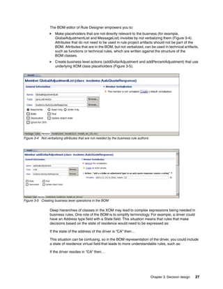 Chapter 3. Decision design 27
The BOM editor of Rule Designer empowers you to:
Make placeholders that are not directly relevant to the business (for example,
GlobalAdjustmentList and MessageList) invisible by not verbalizing them (Figure 3-4).
Attributes that do not need to be used in rule project artifacts should not be part of the
BOM. Attributes that are in the BOM, but not verbalized, can be used in technical artifacts,
such as functions or technical rules, which are written against the structure of the
BOM classes.
Create business level actions (addDollarAdjustment and addPercentAdjustment) that use
underlying XOM class placeholders (Figure 3-5).
Figure 3-4 Not verbalizing attributes that are not needed by the business rule authors
Figure 3-5 Creating business level operations in the BOM
Deep hierarchies of classes in the XOM may lead to complex expressions being needed in
business rules. One role of the BOM is to simplify terminology. For example, a driver could
have an Address type field with a State field. This situation means that rules that make
decisions based on the state of residence would need to be expressed as:
If the state of the address of the driver is “CA” then…
This situation can be confusing, so in the BOM representation of the driver, you could include
a state of residence virtual field that leads to more understandable rules, such as:
If the driver resides in “CA” then…
 