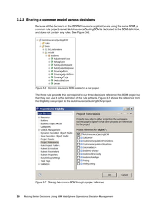 28 Making Better Decisions Using IBM WebSphere Operational Decision Management
3.2.2 Sharing a common model across decisions
Because all the decisions in the WODM Insurance application are using the same BOM, a
common rule project named AutoInsuranceQuotingBOM is dedicated to the BOM definition,
and does not contain any rules. See Figure 3-6.
Figure 3-6 Common insurance BOM isolated in a rule project
The three rule projects that correspond to our three decisions reference this BOM project so
that they can use it in the definition of the rule artifacts. Figure 3-7 shows the reference from
the Eligibility rule project to the AutoInsuranceQuotingBOM project.
Figure 3-7 Sharing the common BOM through a project reference
 