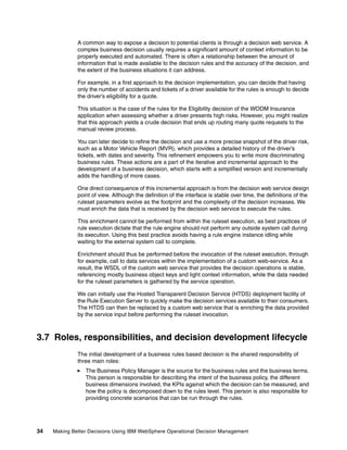 34 Making Better Decisions Using IBM WebSphere Operational Decision Management
A common way to expose a decision to potential clients is through a decision web service. A
complex business decision usually requires a significant amount of context information to be
properly executed and automated. There is often a relationship between the amount of
information that is made available to the decision rules and the accuracy of the decision, and
the extent of the business situations it can address.
For example, in a first approach to the decision implementation, you can decide that having
only the number of accidents and tickets of a driver available for the rules is enough to decide
the driver’s eligibility for a quote.
This situation is the case of the rules for the Eligibility decision of the WODM Insurance
application when assessing whether a driver presents high risks. However, you might realize
that this approach yields a crude decision that ends up routing many quote requests to the
manual review process.
You can later decide to refine the decision and use a more precise snapshot of the driver risk,
such as a Motor Vehicle Report (MVR), which provides a detailed history of the driver’s
tickets, with dates and severity. This refinement empowers you to write more discriminating
business rules. These actions are a part of the iterative and incremental approach to the
development of a business decision, which starts with a simplified version and incrementally
adds the handling of more cases.
One direct consequence of this incremental approach is from the decision web service design
point of view. Although the definition of the interface is stable over time, the definitions of the
ruleset parameters evolve as the footprint and the complexity of the decision increases. We
must enrich the data that is received by the decision web service to execute the rules.
This enrichment cannot be performed from within the ruleset execution, as best practices of
rule execution dictate that the rule engine should not perform any outside system call during
its execution. Using this best practice avoids having a rule engine instance idling while
waiting for the external system call to complete.
Enrichment should thus be performed before the invocation of the ruleset execution, through
for example, call to data services within the implementation of a custom web-service. As a
result, the WSDL of the custom web service that provides the decision operations is stable,
referencing mostly business object keys and light context information, while the data needed
for the ruleset parameters is gathered by the service operation.
We can initially use the Hosted Transparent Decision Service (HTDS) deployment facility of
the Rule Execution Server to quickly make the decision services available to their consumers.
The HTDS can then be replaced by a custom web service that is enriching the data provided
by the service input before performing the ruleset invocation.
3.7 Roles, responsibilities, and decision development lifecycle
The initial development of a business rules based decision is the shared responsibility of
three main roles:
The Business Policy Manager is the source for the business rules and the business terms.
This person is responsible for describing the intent of the business policy, the different
business dimensions involved, the KPIs against which the decision can be measured, and
how the policy is decomposed down to the rules level. This person is also responsible for
providing concrete scenarios that can be run through the rules.
 