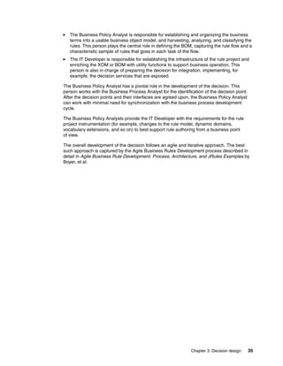 Chapter 3. Decision design 35
The Business Policy Analyst is responsible for establishing and organizing the business
terms into a usable business object model, and harvesting, analyzing, and classifying the
rules. This person plays the central role in defining the BOM, capturing the rule flow and a
characteristic sample of rules that goes in each task of the flow.
The IT Developer is responsible for establishing the infrastructure of the rule project and
enriching the XOM or BOM with utility functions to support business operation. This
person is also in charge of preparing the decision for integration, implementing, for
example, the decision services that are exposed.
The Business Policy Analyst has a pivotal role in the development of the decision. This
person works with the Business Process Analyst for the identification of the decision point.
After the decision points and their interfaces are agreed upon, the Business Policy Analyst
can work with minimal need for synchronization with the business process development
cycle.
The Business Policy Analysts provide the IT Developer with the requirements for the rule
project instrumentation (for example, changes to the rule model, dynamic domains,
vocabulary extensions, and so on) to best support rule authoring from a business point
of view.
The overall development of the decision follows an agile and iterative approach. The best
such approach is captured by the Agile Business Rules Development process described in
detail in Agile Business Rule Development: Process, Architecture, and JRules Examples by
Boyer, et al.
 