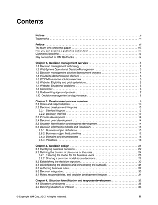 © Copyright IBM Corp. 2012. All rights reserved. iii
Contents
Notices . . . . . . . . . . . . . . . . . . . . . . . . . . . . . . . . . . . . . . . . . . . . . . . . . . . . . . . . . . . . . . . . . .v
Trademarks . . . . . . . . . . . . . . . . . . . . . . . . . . . . . . . . . . . . . . . . . . . . . . . . . . . . . . . . . . . . . . vi
Preface . . . . . . . . . . . . . . . . . . . . . . . . . . . . . . . . . . . . . . . . . . . . . . . . . . . . . . . . . . . . . . . . . vii
The team who wrote this paper . . . . . . . . . . . . . . . . . . . . . . . . . . . . . . . . . . . . . . . . . . . . . . viii
Now you can become a published author, too! . . . . . . . . . . . . . . . . . . . . . . . . . . . . . . . . . . viii
Comments welcome. . . . . . . . . . . . . . . . . . . . . . . . . . . . . . . . . . . . . . . . . . . . . . . . . . . . . . . . ix
Stay connected to IBM Redbooks . . . . . . . . . . . . . . . . . . . . . . . . . . . . . . . . . . . . . . . . . . . . . ix
Chapter 1. Decision management overview . . . . . . . . . . . . . . . . . . . . . . . . . . . . . . . . . . . 1
1.1 Decision management technology . . . . . . . . . . . . . . . . . . . . . . . . . . . . . . . . . . . . . . . . . 2
1.2 WebSphere Operational Decision Management. . . . . . . . . . . . . . . . . . . . . . . . . . . . . . . 3
1.3 Decision management solution development process . . . . . . . . . . . . . . . . . . . . . . . . . . 4
1.4 Insurance demonstration scenario . . . . . . . . . . . . . . . . . . . . . . . . . . . . . . . . . . . . . . . . . 4
1.5 WODM Insurance solution overview . . . . . . . . . . . . . . . . . . . . . . . . . . . . . . . . . . . . . . . . 5
1.6 Website: Eligibility and pricing decisions. . . . . . . . . . . . . . . . . . . . . . . . . . . . . . . . . . . . . 5
1.7 Website: Situational decisions . . . . . . . . . . . . . . . . . . . . . . . . . . . . . . . . . . . . . . . . . . . . 6
1.8 Call center . . . . . . . . . . . . . . . . . . . . . . . . . . . . . . . . . . . . . . . . . . . . . . . . . . . . . . . . . . . . 6
1.9 Underwriting approval process . . . . . . . . . . . . . . . . . . . . . . . . . . . . . . . . . . . . . . . . . . . . 7
1.10 Decision management and governance . . . . . . . . . . . . . . . . . . . . . . . . . . . . . . . . . . . . 8
Chapter 2. Development process overview . . . . . . . . . . . . . . . . . . . . . . . . . . . . . . . . . . . 9
2.1 Roles and responsibilities . . . . . . . . . . . . . . . . . . . . . . . . . . . . . . . . . . . . . . . . . . . . . . . 10
2.2 Decision development lifecycles . . . . . . . . . . . . . . . . . . . . . . . . . . . . . . . . . . . . . . . . . . 10
2.2.1 Service lifecycle . . . . . . . . . . . . . . . . . . . . . . . . . . . . . . . . . . . . . . . . . . . . . . . . . . 12
2.2.2 Decision lifecycle . . . . . . . . . . . . . . . . . . . . . . . . . . . . . . . . . . . . . . . . . . . . . . . . . 13
2.3 Process development . . . . . . . . . . . . . . . . . . . . . . . . . . . . . . . . . . . . . . . . . . . . . . . . . . 14
2.4 Decision point development . . . . . . . . . . . . . . . . . . . . . . . . . . . . . . . . . . . . . . . . . . . . . 14
2.5 Situation identification and response development. . . . . . . . . . . . . . . . . . . . . . . . . . . . 14
2.6 Decision information models and vocabulary . . . . . . . . . . . . . . . . . . . . . . . . . . . . . . . . 15
2.6.1 Business object definitions . . . . . . . . . . . . . . . . . . . . . . . . . . . . . . . . . . . . . . . . . . 15
2.6.2 Business object field primitives . . . . . . . . . . . . . . . . . . . . . . . . . . . . . . . . . . . . . . . 17
2.6.3 Domains and enumerations . . . . . . . . . . . . . . . . . . . . . . . . . . . . . . . . . . . . . . . . . 18
2.6.4 Variables . . . . . . . . . . . . . . . . . . . . . . . . . . . . . . . . . . . . . . . . . . . . . . . . . . . . . . . . 18
Chapter 3. Decision design . . . . . . . . . . . . . . . . . . . . . . . . . . . . . . . . . . . . . . . . . . . . . . . 21
3.1 Identifying business decisions. . . . . . . . . . . . . . . . . . . . . . . . . . . . . . . . . . . . . . . . . . . . 22
3.2 Defining the domain of discourse for the rules . . . . . . . . . . . . . . . . . . . . . . . . . . . . . . . 24
3.2.1 Tailoring the model for the business users . . . . . . . . . . . . . . . . . . . . . . . . . . . . . . 26
3.2.2 Sharing a common model across decisions . . . . . . . . . . . . . . . . . . . . . . . . . . . . . 28
3.3 Establishing the decision signature. . . . . . . . . . . . . . . . . . . . . . . . . . . . . . . . . . . . . . . . 30
3.4 Decomposing the decision and orchestrating the subtasks . . . . . . . . . . . . . . . . . . . . . 31
3.5 Authoring business rules. . . . . . . . . . . . . . . . . . . . . . . . . . . . . . . . . . . . . . . . . . . . . . . . 32
3.6 Decision integration. . . . . . . . . . . . . . . . . . . . . . . . . . . . . . . . . . . . . . . . . . . . . . . . . . . . 33
3.7 Roles, responsibilities, and decision development lifecycle . . . . . . . . . . . . . . . . . . . . . 34
Chapter 4. Situation identification and response development . . . . . . . . . . . . . . . . . . 37
4.1 Situations and events . . . . . . . . . . . . . . . . . . . . . . . . . . . . . . . . . . . . . . . . . . . . . . . . . . 38
4.2 Defining situations of interest . . . . . . . . . . . . . . . . . . . . . . . . . . . . . . . . . . . . . . . . . . . . 38
 
