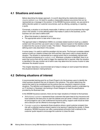 38 Making Better Decisions Using IBM WebSphere Operational Decision Management
4.1 Situations and events
Before describing the design approach, it is worth describing the relationship between a
situation and an event. An event is usually a measurable physical occurrence that can be
represented as a message in the solution. In the WODM Insurance solution, we use events to
define discrete system or customer occurrences, such as offering, accepting, or rejecting
a quote.
Conversely, a situation is not directly measurable. It defines a set of circumstances that might
arise in the solution. It is this defined pattern that makes it useful to the business, as the
business can use rules to define both:
When that situation is deemed to occur
The appropriate action to take when it does occur
The approach taken in WebSphere ODM is to correlate related events to build up a stateful
context over time and then use event rules to make a decision based on that stateful context
to determine the course of action to take. This Detect - Respond paradigm is the basis for
defining event rules described in this section.
In some cases, it is useful to split this paradigm into two parts. The first part correlates related
events to build up a stateful context over time and then uses event rules to simply identify a
situation. The situation is represented as a special action that is immediately injected back
into the event processing as a synthetic event. Whenever a situation is identified, there is an
event that occurs that can be used to trigger the response that is required. After the situation
is identified in this way, another set of event rules may determine the course of action to take
whenever the situation occurs.
This chapter describes a recommended set of steps to design an event project that delivers
this situational decision making behavior.
4.2 Defining situations of interest
A recommended starting point for an Event Project is for the business users to identify the
initial business situations that are of interest in the solutions. This action determines the
events that need to be considered and the actions that are required to respond to those
situations. The definition and integration of the situations as synthetic events is undertaken by
an IT Architect or Developer role working in Event Designer to meet the specifications
provided by the Business User.
In the WODM Insurance scenario, there are two major situations of interest to the business:
Multichannel customers represents those customers that seem keen to buy insurance and
have looked for the best price on both the website and call center. If these customers can
be encouraged to use a new multichannel insurance policy, support costs would be lower
and a discount can be offered to encourage them to buy.
Customer acquisition represents those situations where a good customer prospect (low
risk with a potential revenue stream) seems to be leaving or rejecting the quotes. In these
situations, WODM Insurance can offer a personalized promotion that is tailored to the
customer quote request to encourage the customer to close the deal.
 