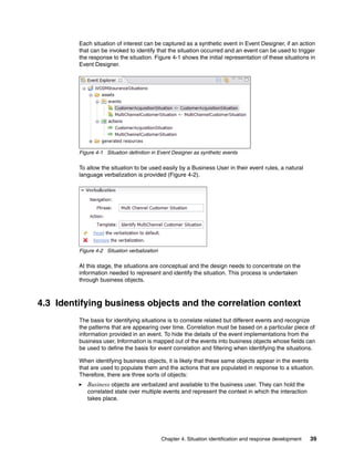 Chapter 4. Situation identification and response development 39
Each situation of interest can be captured as a synthetic event in Event Designer, if an action
that can be invoked to identify that the situation occurred and an event can be used to trigger
the response to the situation. Figure 4-1 shows the initial representation of these situations in
Event Designer.
Figure 4-1 Situation definition in Event Designer as synthetic events
To allow the situation to be used easily by a Business User in their event rules, a natural
language verbalization is provided (Figure 4-2).
Figure 4-2 Situation verbalization
At this stage, the situations are conceptual and the design needs to concentrate on the
information needed to represent and identify the situation. This process is undertaken
through business objects.
4.3 Identifying business objects and the correlation context
The basis for identifying situations is to correlate related but different events and recognize
the patterns that are appearing over time. Correlation must be based on a particular piece of
information provided in an event. To hide the details of the event implementations from the
business user, Information is mapped out of the events into business objects whose fields can
be used to define the basis for event correlation and filtering when identifying the situations.
When identifying business objects, it is likely that these same objects appear in the events
that are used to populate them and the actions that are populated in response to a situation.
Therefore, there are three sorts of objects:
Business objects are verbalized and available to the business user. They can hold the
correlated state over multiple events and represent the context in which the interaction
takes place.
 