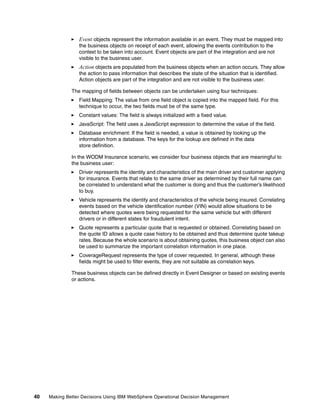 40 Making Better Decisions Using IBM WebSphere Operational Decision Management
Event objects represent the information available in an event. They must be mapped into
the business objects on receipt of each event, allowing the events contribution to the
context to be taken into account. Event objects are part of the integration and are not
visible to the business user.
Action objects are populated from the business objects when an action occurs. They allow
the action to pass information that describes the state of the situation that is identified.
Action objects are part of the integration and are not visible to the business user.
The mapping of fields between objects can be undertaken using four techniques:
Field Mapping: The value from one field object is copied into the mapped field. For this
technique to occur, the two fields must be of the same type.
Constant values: The field is always initialized with a fixed value.
JavaScript: The field uses a JavaScript expression to determine the value of the field.
Database enrichment: If the field is needed, a value is obtained by looking up the
information from a database. The keys for the lookup are defined in the data
store definition.
In the WODM Insurance scenario, we consider four business objects that are meaningful to
the business user:
Driver represents the identity and characteristics of the main driver and customer applying
for insurance. Events that relate to the same driver as determined by their full name can
be correlated to understand what the customer is doing and thus the customer’s likelihood
to buy.
Vehicle represents the identity and characteristics of the vehicle being insured. Correlating
events based on the vehicle identification number (VIN) would allow situations to be
detected where quotes were being requested for the same vehicle but with different
drivers or in different states for fraudulent intent.
Quote represents a particular quote that is requested or obtained. Correlating based on
the quote ID allows a quote case history to be obtained and thus determine quote takeup
rates. Because the whole scenario is about obtaining quotes, this business object can also
be used to summarize the important correlation information in one place.
CoverageRequest represents the type of cover requested. In general, although these
fields might be used to filter events, they are not suitable as correlation keys.
These business objects can be defined directly in Event Designer or based on existing events
or actions.
 
