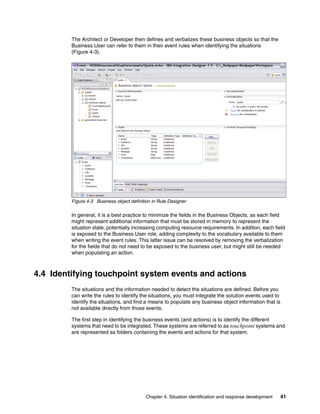 Chapter 4. Situation identification and response development 41
The Architect or Developer then defines and verbalizes these business objects so that the
Business User can refer to them in their event rules when identifying the situations
(Figure 4-3).
Figure 4-3 Business object definition in Rule Designer
In general, it is a best practice to minimize the fields in the Business Objects, as each field
might represent additional information that must be stored in memory to represent the
situation state, potentially increasing computing resource requirements. In addition, each field
is exposed to the Business User role, adding complexity to the vocabulary available to them
when writing the event rules. This latter issue can be resolved by removing the verbalization
for the fields that do not need to be exposed to the business user, but might still be needed
when populating an action.
4.4 Identifying touchpoint system events and actions
The situations and the information needed to detect the situations are defined. Before you
can write the rules to identify the situations, you must integrate the solution events used to
identify the situations, and find a means to populate any business object information that is
not available directly from those events.
The first step in identifying the business events (and actions) is to identify the different
systems that need to be integrated. These systems are referred to as touchpoint systems and
are represented as folders containing the events and actions for that system.
 