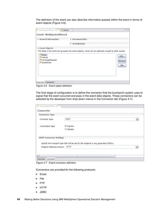 44 Making Better Decisions Using IBM WebSphere Operational Decision Management
The definition of the event can also describe information passed within the event in terms of
event objects (Figure 4-6).
Figure 4-6 Event object definition
The final stage of configuration is to define the connector that the touchpoint system uses to
signal that the event occurred and pass in the event data objects. These connectors can be
selected by the developer from drop-down menus in the Connector tab (Figure 4-7).
Figure 4-7 Event connector definition
Connectors are provided for the following protocols:
Email
File
FTP
HTTP
JDBC
 