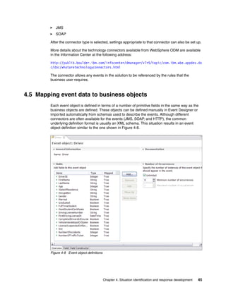 Chapter 4. Situation identification and response development 45
JMS
SOAP
After the connector type is selected, settings appropriate to that connector can also be set up.
More details about the technology connectors available from WebSphere ODM are available
in the Information Center at the following address:
http://publib.boulder.ibm.com/infocenter/dmanager/v7r5/topic/com.ibm.wbe.appdev.do
c/doc/whataretechnologyconnectors.html
The connector allows any events in the solution to be referenced by the rules that the
business user requires.
4.5 Mapping event data to business objects
Each event object is defined in terms of a number of primitive fields in the same way as the
business objects are defined. These objects can be defined manually in Event Designer or
imported automatically from schemas used to describe the events. Although different
connectors are often available for the events (JMS, SOAP, and HTTP), the common
underlying definition format is usually an XML schema. This situation results in an event
object definition similar to the one shown in Figure 4-8.
Figure 4-8 Event object definitions
 