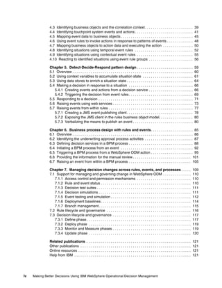 iv Making Better Decisions Using IBM WebSphere Operational Decision Management
4.3 Identifying business objects and the correlation context. . . . . . . . . . . . . . . . . . . . . . . . 39
4.4 Identifying touchpoint system events and actions. . . . . . . . . . . . . . . . . . . . . . . . . . . . . 41
4.5 Mapping event data to business objects . . . . . . . . . . . . . . . . . . . . . . . . . . . . . . . . . . . . 45
4.6 Using event rules to invoke actions in response to patterns of events . . . . . . . . . . . . . 48
4.7 Mapping business objects to action data and executing the action . . . . . . . . . . . . . . . 50
4.8 Identifying situations using temporal event rules . . . . . . . . . . . . . . . . . . . . . . . . . . . . . 52
4.9 Identifying situations using contextual event rules . . . . . . . . . . . . . . . . . . . . . . . . . . . . 55
4.10 Reacting to identified situations using event rule groups . . . . . . . . . . . . . . . . . . . . . . 56
Chapter 5. Detect-Decide-Respond pattern design . . . . . . . . . . . . . . . . . . . . . . . . . . . . 59
5.1 Overview . . . . . . . . . . . . . . . . . . . . . . . . . . . . . . . . . . . . . . . . . . . . . . . . . . . . . . . . . . . . 60
5.2 Using context variables to accumulate situation state . . . . . . . . . . . . . . . . . . . . . . . . . 61
5.3 Using data stores to enrich a situation state . . . . . . . . . . . . . . . . . . . . . . . . . . . . . . . . . 64
5.4 Making a decision in response to a situation . . . . . . . . . . . . . . . . . . . . . . . . . . . . . . . . 66
5.4.1 Creating events and actions from a decision service . . . . . . . . . . . . . . . . . . . . . . 66
5.4.2 Triggering the decision from event rules. . . . . . . . . . . . . . . . . . . . . . . . . . . . . . . . 69
5.5 Responding to a decision . . . . . . . . . . . . . . . . . . . . . . . . . . . . . . . . . . . . . . . . . . . . . . . 71
5.6 Raising events using web services . . . . . . . . . . . . . . . . . . . . . . . . . . . . . . . . . . . . . . . . 73
5.7 Raising events from within rules . . . . . . . . . . . . . . . . . . . . . . . . . . . . . . . . . . . . . . . . . . 77
5.7.1 Creating a JMS event publishing client. . . . . . . . . . . . . . . . . . . . . . . . . . . . . . . . . 78
5.7.2 Exposing the JMS client in the rules business object model. . . . . . . . . . . . . . . . . 80
5.7.3 Verbalizing the means to publish an event . . . . . . . . . . . . . . . . . . . . . . . . . . . . . . 80
Chapter 6. Business process design with rules and events. . . . . . . . . . . . . . . . . . . . . 85
6.1 Overview . . . . . . . . . . . . . . . . . . . . . . . . . . . . . . . . . . . . . . . . . . . . . . . . . . . . . . . . . . . . 86
6.2 Identifying the underwriting approval process activities . . . . . . . . . . . . . . . . . . . . . . . . 87
6.3 Defining decision services in a BPM process . . . . . . . . . . . . . . . . . . . . . . . . . . . . . . . . 88
6.4 Initiating a BPM process from an event . . . . . . . . . . . . . . . . . . . . . . . . . . . . . . . . . . . . 92
6.5 Triggering a BPM process from a WebSphere ODM action . . . . . . . . . . . . . . . . . . . . . 95
6.6 Providing the information for the manual review . . . . . . . . . . . . . . . . . . . . . . . . . . . . . 101
6.7 Raising an event from within a BPM process . . . . . . . . . . . . . . . . . . . . . . . . . . . . . . . 105
Chapter 7. Managing decision changes across rules, events, and processes . . . . . 109
7.1 Support for managing and governing change in WebSphere ODM . . . . . . . . . . . . . . 110
7.1.1 Access control and permission mechanisms . . . . . . . . . . . . . . . . . . . . . . . . . . . 110
7.1.2 Rule and event status . . . . . . . . . . . . . . . . . . . . . . . . . . . . . . . . . . . . . . . . . . . . . 110
7.1.3 Decision test suites . . . . . . . . . . . . . . . . . . . . . . . . . . . . . . . . . . . . . . . . . . . . . . . 111
7.1.4 Decision simulations . . . . . . . . . . . . . . . . . . . . . . . . . . . . . . . . . . . . . . . . . . . . . . 111
7.1.5 Event testing and simulation . . . . . . . . . . . . . . . . . . . . . . . . . . . . . . . . . . . . . . . . 112
7.1.6 Deployment baselines. . . . . . . . . . . . . . . . . . . . . . . . . . . . . . . . . . . . . . . . . . . . . 114
7.1.7 Branch management. . . . . . . . . . . . . . . . . . . . . . . . . . . . . . . . . . . . . . . . . . . . . . 115
7.2 Rule lifecycle and governance . . . . . . . . . . . . . . . . . . . . . . . . . . . . . . . . . . . . . . . . . . 116
7.3 Decision lifecycle and governance . . . . . . . . . . . . . . . . . . . . . . . . . . . . . . . . . . . . . . . 117
7.3.1 Define phase. . . . . . . . . . . . . . . . . . . . . . . . . . . . . . . . . . . . . . . . . . . . . . . . . . . . 117
7.3.2 Deploy phase . . . . . . . . . . . . . . . . . . . . . . . . . . . . . . . . . . . . . . . . . . . . . . . . . . . 119
7.3.3 Monitor and Measure phases . . . . . . . . . . . . . . . . . . . . . . . . . . . . . . . . . . . . . . . 119
7.3.4 Update phase . . . . . . . . . . . . . . . . . . . . . . . . . . . . . . . . . . . . . . . . . . . . . . . . . . . 120
Related publications . . . . . . . . . . . . . . . . . . . . . . . . . . . . . . . . . . . . . . . . . . . . . . . . . . . . 121
Other publications . . . . . . . . . . . . . . . . . . . . . . . . . . . . . . . . . . . . . . . . . . . . . . . . . . . . . . . 121
Online resources . . . . . . . . . . . . . . . . . . . . . . . . . . . . . . . . . . . . . . . . . . . . . . . . . . . . . . . . 121
Help from IBM . . . . . . . . . . . . . . . . . . . . . . . . . . . . . . . . . . . . . . . . . . . . . . . . . . . . . . . . . . 121
 