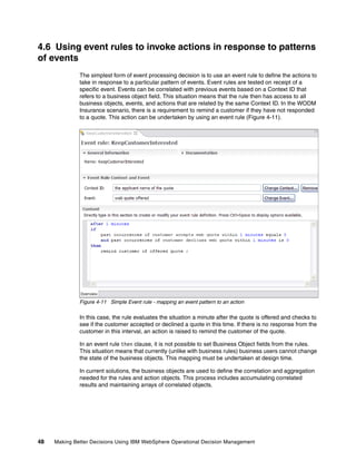 48 Making Better Decisions Using IBM WebSphere Operational Decision Management
4.6 Using event rules to invoke actions in response to patterns
of events
The simplest form of event processing decision is to use an event rule to define the actions to
take in response to a particular pattern of events. Event rules are tested on receipt of a
specific event. Events can be correlated with previous events based on a Context ID that
refers to a business object field. This situation means that the rule then has access to all
business objects, events, and actions that are related by the same Context ID. In the WODM
Insurance scenario, there is a requirement to remind a customer if they have not responded
to a quote. This action can be undertaken by using an event rule (Figure 4-11).
Figure 4-11 Simple Event rule - mapping an event pattern to an action
In this case, the rule evaluates the situation a minute after the quote is offered and checks to
see if the customer accepted or declined a quote in this time. If there is no response from the
customer in this interval, an action is raised to remind the customer of the quote.
In an event rule then clause, it is not possible to set Business Object fields from the rules.
This situation means that currently (unlike with business rules) business users cannot change
the state of the business objects. This mapping must be undertaken at design time.
In current solutions, the business objects are used to define the correlation and aggregation
needed for the rules and action objects. This process includes accumulating correlated
results and maintaining arrays of correlated objects.
 