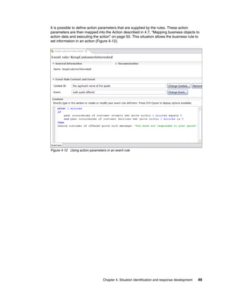Chapter 4. Situation identification and response development 49
It is possible to define action parameters that are supplied by the rules. These action
parameters are then mapped into the Action described in 4.7, “Mapping business objects to
action data and executing the action” on page 50. This situation allows the business rule to
set information in an action (Figure 4-12).
Figure 4-12 Using action parameters in an event rule
 