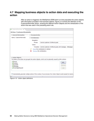 50 Making Better Decisions Using IBM WebSphere Operational Decision Management
4.7 Mapping business objects to action data and executing the
action
After an action is triggered, the WebSphere ODM event run time populates the action objects
with information provided in the business objects. Figure 4-13 shows the definition of the
CustomerReminder Action, showing the different Action Objects and the verbalization of the
action that was used in the preceding event rule.
Figure 4-13 Action object definitions
 