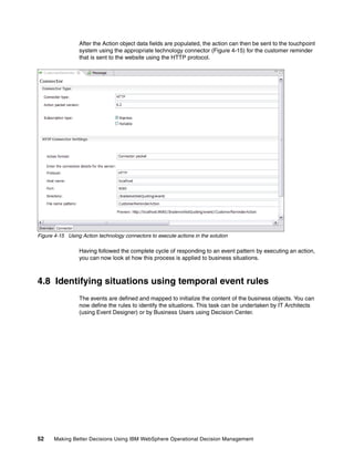 52 Making Better Decisions Using IBM WebSphere Operational Decision Management
After the Action object data fields are populated, the action can then be sent to the touchpoint
system using the appropriate technology connector (Figure 4-15) for the customer reminder
that is sent to the website using the HTTP protocol.
Figure 4-15 Using Action technology connectors to execute actions in the solution
Having followed the complete cycle of responding to an event pattern by executing an action,
you can now look at how this process is applied to business situations.
4.8 Identifying situations using temporal event rules
The events are defined and mapped to initialize the content of the business objects. You can
now define the rules to identify the situations. This task can be undertaken by IT Architects
(using Event Designer) or by Business Users using Decision Center.
 