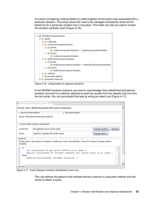 Chapter 4. Situation identification and response development 53
It is worth considering creating folders to collect together all the event rules associated with a
particular situation. This setup allows the rules to be managed consistently, where all the
behaviors for a particular situation are in one place. This folder can also be used to contain
the situation synthetic event (Figure 4-16).
Figure 4-16 Using folders to organize situations
In the WODM Insurance scenario, you want to acknowledge that a MultiChannelCustomer
situation occurred if a customer obtained at least two quotes from the website and one from
the call center. You can accomplish this task by writing an event rule (Figure 4-17).
Figure 4-17 Event Designer situation identification event rule
This rule defines the patterns that indicate that the customer is using both website and call
center to obtain a quote.
 