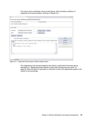 Chapter 4. Situation identification and response development 57
This action can be undertaken using an event group, which provides a collection of
responses to the same situation, as shown in Figure 4-21.
Figure 4-21 Using Event Rule Groups to define multiple actions
The mapping from the business objects to the actions is performed in the same way as
described 4.7, “Mapping business objects to action data and executing the action” on
page 50. When the action is executed, an instruction is sent to the appropriate system in the
solution to act accordingly.
 