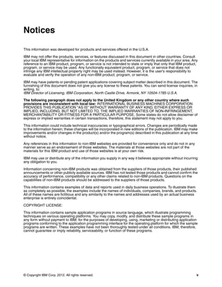 © Copyright IBM Corp. 2012. All rights reserved. v
Notices
This information was developed for products and services offered in the U.S.A.
IBM may not offer the products, services, or features discussed in this document in other countries. Consult
your local IBM representative for information on the products and services currently available in your area. Any
reference to an IBM product, program, or service is not intended to state or imply that only that IBM product,
program, or service may be used. Any functionally equivalent product, program, or service that does not
infringe any IBM intellectual property right may be used instead. However, it is the user's responsibility to
evaluate and verify the operation of any non-IBM product, program, or service.
IBM may have patents or pending patent applications covering subject matter described in this document. The
furnishing of this document does not give you any license to these patents. You can send license inquiries, in
writing, to:
IBM Director of Licensing, IBM Corporation, North Castle Drive, Armonk, NY 10504-1785 U.S.A.
The following paragraph does not apply to the United Kingdom or any other country where such
provisions are inconsistent with local law: INTERNATIONAL BUSINESS MACHINES CORPORATION
PROVIDES THIS PUBLICATION "AS IS" WITHOUT WARRANTY OF ANY KIND, EITHER EXPRESS OR
IMPLIED, INCLUDING, BUT NOT LIMITED TO, THE IMPLIED WARRANTIES OF NON-INFRINGEMENT,
MERCHANTABILITY OR FITNESS FOR A PARTICULAR PURPOSE. Some states do not allow disclaimer of
express or implied warranties in certain transactions, therefore, this statement may not apply to you.
This information could include technical inaccuracies or typographical errors. Changes are periodically made
to the information herein; these changes will be incorporated in new editions of the publication. IBM may make
improvements and/or changes in the product(s) and/or the program(s) described in this publication at any time
without notice.
Any references in this information to non-IBM websites are provided for convenience only and do not in any
manner serve as an endorsement of those websites. The materials at those websites are not part of the
materials for this IBM product and use of those websites is at your own risk.
IBM may use or distribute any of the information you supply in any way it believes appropriate without incurring
any obligation to you.
Information concerning non-IBM products was obtained from the suppliers of those products, their published
announcements or other publicly available sources. IBM has not tested those products and cannot confirm the
accuracy of performance, compatibility or any other claims related to non-IBM products. Questions on the
capabilities of non-IBM products should be addressed to the suppliers of those products.
This information contains examples of data and reports used in daily business operations. To illustrate them
as completely as possible, the examples include the names of individuals, companies, brands, and products.
All of these names are fictitious and any similarity to the names and addresses used by an actual business
enterprise is entirely coincidental.
COPYRIGHT LICENSE:
This information contains sample application programs in source language, which illustrate programming
techniques on various operating platforms. You may copy, modify, and distribute these sample programs in
any form without payment to IBM, for the purposes of developing, using, marketing or distributing application
programs conforming to the application programming interface for the operating platform for which the sample
programs are written. These examples have not been thoroughly tested under all conditions. IBM, therefore,
cannot guarantee or imply reliability, serviceability, or function of these programs.
 