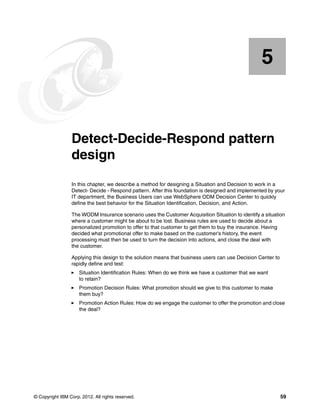 © Copyright IBM Corp. 2012. All rights reserved. 59
Chapter 5. Detect-Decide-Respond pattern
design
In this chapter, we describe a method for designing a Situation and Decision to work in a
Detect- Decide - Respond pattern. After this foundation is designed and implemented by your
IT department, the Business Users can use WebSphere ODM Decision Center to quickly
define the best behavior for the Situation Identification, Decision, and Action.
The WODM Insurance scenario uses the Customer Acquisition Situation to identify a situation
where a customer might be about to be lost. Business rules are used to decide about a
personalized promotion to offer to that customer to get them to buy the insurance. Having
decided what promotional offer to make based on the customer’s history, the event
processing must then be used to turn the decision into actions, and close the deal with
the customer.
Applying this design to the solution means that business users can use Decision Center to
rapidly define and test:
Situation Identification Rules: When do we think we have a customer that we want
to retain?
Promotion Decision Rules: What promotion should we give to this customer to make
them buy?
Promotion Action Rules: How do we engage the customer to offer the promotion and close
the deal?
5
 