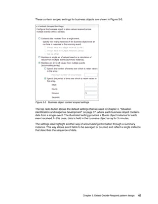 Chapter 5. Detect-Decide-Respond pattern design 63
These context- scoped settings for business objects are shown in Figure 5-5.
Figure 5-5 Business object context scoped settings
The top radio button shows the default settings that we used in Chapter 4, “Situation
identification and response development” on page 37, where each business object contains
data from a single event. The illustrated setting provides a Quote object instance for each
event received. In this case, data is held in the business object array for 5 minutes.
The settings also highlight another way of accumulating information through a summary
instance. This way allows event fields to be averaged or counted and reflect a single instance
that describes the sequence of data.
 