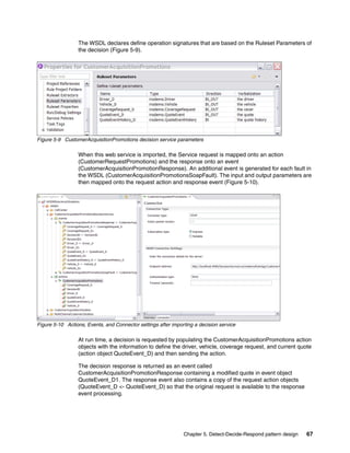 Chapter 5. Detect-Decide-Respond pattern design 67
The WSDL declares define operation signatures that are based on the Ruleset Parameters of
the decision (Figure 5-9).
Figure 5-9 CustomerAcquisitionPromotions decision service parameters
When this web service is imported, the Service request is mapped onto an action
(CustomerRequestPromotions) and the response onto an event
(CustomerAcquisitionPromotionResponse). An additional event is generated for each fault in
the WSDL (CustomerAcquisitionPromotionsSoapFault). The input and output parameters are
then mapped onto the request action and response event (Figure 5-10).
Figure 5-10 Actions, Events, and Connector settings after importing a decision service
At run time, a decision is requested by populating the CustomerAcquisitionPromotions action
objects with the information to define the driver, vehicle, coverage request, and current quote
(action object QuoteEvent_D) and then sending the action.
The decision response is returned as an event called
CustomerAcquisitionPromotionResponse containing a modified quote in event object
QuoteEvent_D1. The response event also contains a copy of the request action objects
(QuoteEvent_D <- QuoteEvent_D) so that the original request is available to the response
event processing.
 
