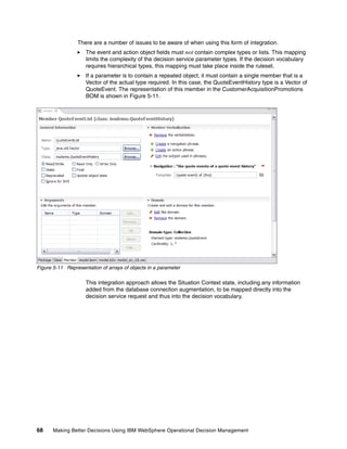 68 Making Better Decisions Using IBM WebSphere Operational Decision Management
There are a number of issues to be aware of when using this form of integration.
The event and action object fields must not contain complex types or lists. This mapping
limits the complexity of the decision service parameter types. If the decision vocabulary
requires hierarchical types, this mapping must take place inside the ruleset.
If a parameter is to contain a repeated object, it must contain a single member that is a
Vector of the actual type required. In this case, the QuoteEventHistory type is a Vector of
QuoteEvent. The representation of this member in the CustomerAcquisitionPromotions
BOM is shown in Figure 5-11.
Figure 5-11 Representation of arrays of objects in a parameter
This integration approach allows the Situation Context state, including any information
added from the database connection augmentation, to be mapped directly into the
decision service request and thus into the decision vocabulary.
 