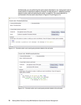 72 Making Better Decisions Using IBM WebSphere Operational Decision Management
Architecturally, you are performing the same actions described in 4.6, “Using event rules to
invoke actions in response to patterns of events” on page 48 and 4.7, “Mapping business
objects to action data and executing the action” on page 50. The overall approach is
summarized in the two event rules shown in Figure 5-14 and Figure 5-15.
Figure 5-14 Promotion action rule to send quote promotion details to the call center
Figure 5-15 Promotion action rule to send quote promotion details to the call center
 
